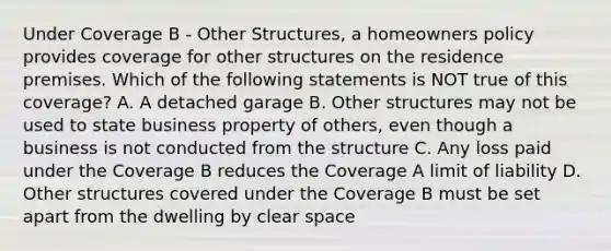 Under Coverage B - Other Structures, a homeowners policy provides coverage for other structures on the residence premises. Which of the following statements is NOT true of this coverage? A. A detached garage B. Other structures may not be used to state business property of others, even though a business is not conducted from the structure C. Any loss paid under the Coverage B reduces the Coverage A limit of liability D. Other structures covered under the Coverage B must be set apart from the dwelling by clear space