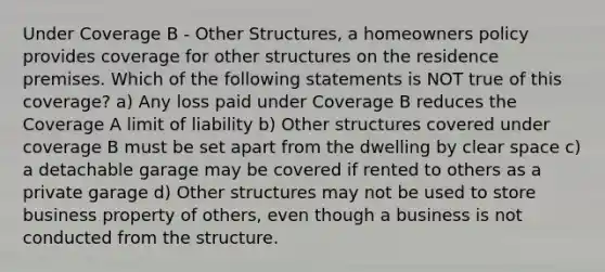 Under Coverage B - Other Structures, a homeowners policy provides coverage for other structures on the residence premises. Which of the following statements is NOT true of this coverage? a) Any loss paid under Coverage B reduces the Coverage A limit of liability b) Other structures covered under coverage B must be set apart from the dwelling by clear space c) a detachable garage may be covered if rented to others as a private garage d) Other structures may not be used to store business property of others, even though a business is not conducted from the structure.