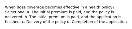 When does coverage becomes effective in a health policy? Select one: a. The initial premium is paid, and the policy is delivered. b. The initial premium is paid, and the application is finished. c. Delivery of the policy d. Completion of the application