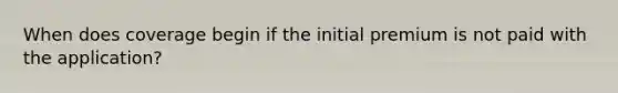 When does coverage begin if the initial premium is not paid with the application?