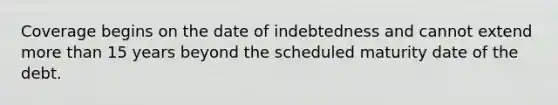 Coverage begins on the date of indebtedness and cannot extend more than 15 years beyond the scheduled maturity date of the debt.