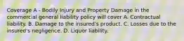 Coverage A - Bodily Injury and Property Damage in the commercial general liability policy will cover A. Contractual liability. B. Damage to the insured's product. C. Losses due to the insured's negligence. D. Liquor liability.