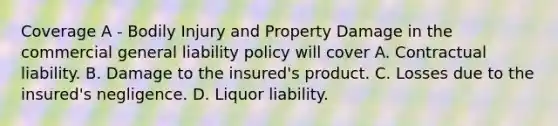 Coverage A - Bodily Injury and Property Damage in the commercial general liability policy will cover A. Contractual liability. B. Damage to the insured's product. C. Losses due to the insured's negligence. D. Liquor liability.