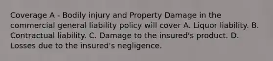 Coverage A - Bodily injury and Property Damage in the commercial general liability policy will cover A. Liquor liability. B. Contractual liability. C. Damage to the insured's product. D. Losses due to the insured's negligence.