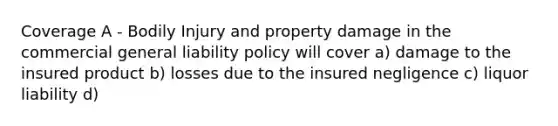 Coverage A - Bodily Injury and property damage in the commercial general liability policy will cover a) damage to the insured product b) losses due to the insured negligence c) liquor liability d)