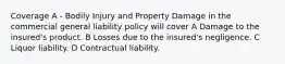 Coverage A - Bodily Injury and Property Damage in the commercial general liability policy will cover A Damage to the insured's product. B Losses due to the insured's negligence. C Liquor liability. D Contractual liability.