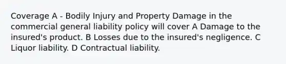 Coverage A - Bodily Injury and Property Damage in the commercial general liability policy will cover A Damage to the insured's product. B Losses due to the insured's negligence. C Liquor liability. D Contractual liability.