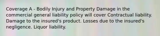 Coverage A - Bodily Injury and Property Damage in the commercial general liability policy will cover Contractual liability. Damage to the insured's product. Losses due to the insured's negligence. Liquor liability.