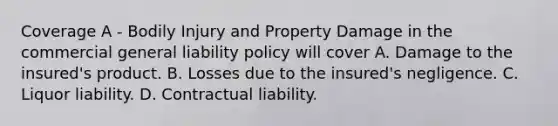 Coverage A - Bodily Injury and Property Damage in the commercial general liability policy will cover A. Damage to the insured's product. B. Losses due to the insured's negligence. C. Liquor liability. D. Contractual liability.