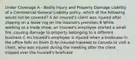 Under Coverage A - Bodily Injury and Property Damage Liability of a Commercial General Liability policy, which of the following would not be covered? A An insured's client was injured after slipping on a loose rug on the insured's premises B While working at a trade show, an insured's employee started a small fire, causing damage to property belonging to a different business C An insured's employee is injured when a bookcase in the office falls on them D An insured traveled to Canada to visit a client, who was injured during the meeting after the client tripped over the insured's briefcase