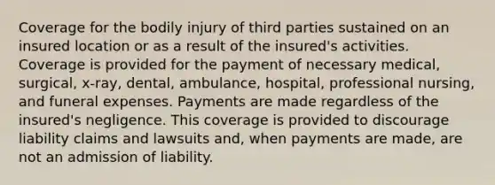 Coverage for the bodily injury of third parties sustained on an insured location or as a result of the insured's activities. Coverage is provided for the payment of necessary medical, surgical, x-ray, dental, ambulance, hospital, professional nursing, and funeral expenses. Payments are made regardless of the insured's negligence. This coverage is provided to discourage liability claims and lawsuits and, when payments are made, are not an admission of liability.