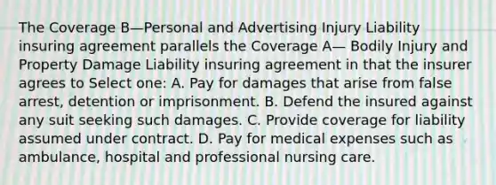 The Coverage B—Personal and Advertising Injury Liability insuring agreement parallels the Coverage A— Bodily Injury and Property Damage Liability insuring agreement in that the insurer agrees to Select one: A. Pay for damages that arise from false arrest, detention or imprisonment. B. Defend the insured against any suit seeking such damages. C. Provide coverage for liability assumed under contract. D. Pay for medical expenses such as ambulance, hospital and professional nursing care.