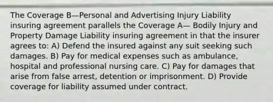 The Coverage B—Personal and Advertising Injury Liability insuring agreement parallels the Coverage A— Bodily Injury and Property Damage Liability insuring agreement in that the insurer agrees to: A) Defend the insured against any suit seeking such damages. B) Pay for medical expenses such as ambulance, hospital and professional nursing care. C) Pay for damages that arise from false arrest, detention or imprisonment. D) Provide coverage for liability assumed under contract.