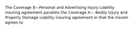 The Coverage B—Personal and Advertising Injury Liability insuring agreement parallels the Coverage A— Bodily Injury and Property Damage Liability insuring agreement in that the insurer agrees to