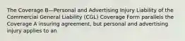 The Coverage B—Personal and Advertising Injury Liability of the Commercial General Liability (CGL) Coverage Form parallels the Coverage A insuring agreement, but personal and advertising injury applies to an