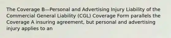 The Coverage B—Personal and Advertising Injury Liability of the Commercial General Liability (CGL) Coverage Form parallels the Coverage A insuring agreement, but personal and advertising injury applies to an