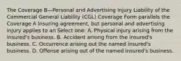 The Coverage B—Personal and Advertising Injury Liability of the Commercial General Liability (CGL) Coverage Form parallels the Coverage A insuring agreement, but personal and advertising injury applies to an Select one: A. Physical injury arising from the insured's business. B. Accident arising from the insured's business. C. Occurrence arising out the named insured's business. D. Offense arising out of the named insured's business.