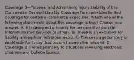 Coverage B—Personal and Advertising Injury Liability of the Commercial General Liability Coverage Form provides limited coverage for certain e-commerce exposures. Which one of the following statements about this coverage is true? Choose one answer. A. It is designed primarily for persons that provide Internet-related services to others. B. There is an exclusion for liability arising from advertisements. C. The coverage territory is worldwide for injury that occurs through the Internet. D. Coverage is limited primarily to situations involving electronic chatrooms or bulletin boards.