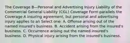 The Coverage B—Personal and Advertising Injury Liability of the Commercial General Liability (CGL) Coverage Form parallels the Coverage A insuring agreement, but personal and advertising injury applies to an Select one: A. Offense arising out of the named insured's business. B. Accident arising from the insured's business. C. Occurrence arising out the named insured's business. D. Physical injury arising from the insured's business.