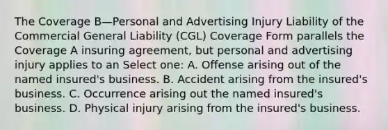 The Coverage B—Personal and Advertising Injury Liability of the Commercial General Liability (CGL) Coverage Form parallels the Coverage A insuring agreement, but personal and advertising injury applies to an Select one: A. Offense arising out of the named insured's business. B. Accident arising from the insured's business. C. Occurrence arising out the named insured's business. D. Physical injury arising from the insured's business.