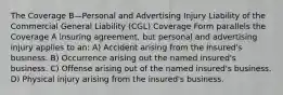 The Coverage B—Personal and Advertising Injury Liability of the Commercial General Liability (CGL) Coverage Form parallels the Coverage A insuring agreement, but personal and advertising injury applies to an: A) Accident arising from the insured's business. B) Occurrence arising out the named insured's business. C) Offense arising out of the named insured's business. D) Physical injury arising from the insured's business.