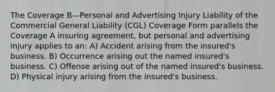 The Coverage B—Personal and Advertising Injury Liability of the Commercial General Liability (CGL) Coverage Form parallels the Coverage A insuring agreement, but personal and advertising injury applies to an: A) Accident arising from the insured's business. B) Occurrence arising out the named insured's business. C) Offense arising out of the named insured's business. D) Physical injury arising from the insured's business.