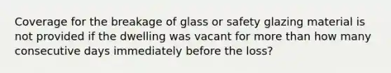 Coverage for the breakage of glass or safety glazing material is not provided if the dwelling was vacant for <a href='https://www.questionai.com/knowledge/keWHlEPx42-more-than' class='anchor-knowledge'>more than</a> how many consecutive days immediately before the loss?