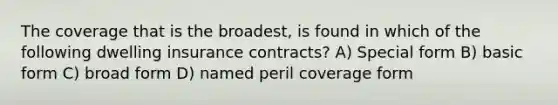 The coverage that is the broadest, is found in which of the following dwelling insurance contracts? A) Special form B) basic form C) broad form D) named peril coverage form