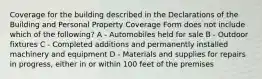 Coverage for the building described in the Declarations of the Building and Personal Property Coverage Form does not include which of the following? A - Automobiles held for sale B - Outdoor fixtures C - Completed additions and permanently installed machinery and equipment D - Materials and supplies for repairs in progress, either in or within 100 feet of the premises