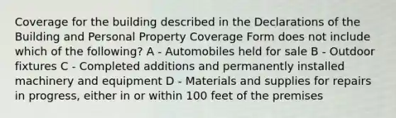 Coverage for the building described in the Declarations of the Building and Personal Property Coverage Form does not include which of the following? A - Automobiles held for sale B - Outdoor fixtures C - Completed additions and permanently installed machinery and equipment D - Materials and supplies for repairs in progress, either in or within 100 feet of the premises