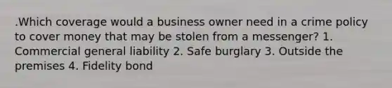 .Which coverage would a business owner need in a crime policy to cover money that may be stolen from a messenger? 1. Commercial general liability 2. Safe burglary 3. Outside the premises 4. Fidelity bond