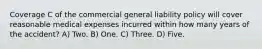 Coverage C of the commercial general liability policy will cover reasonable medical expenses incurred within how many years of the accident? A) Two. B) One. C) Three. D) Five.