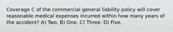 Coverage C of the commercial general liability policy will cover reasonable medical expenses incurred within how many years of the accident? A) Two. B) One. C) Three. D) Five.