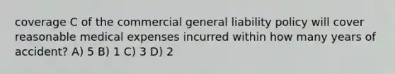 coverage C of the commercial general liability policy will cover reasonable medical expenses incurred within how many years of accident? A) 5 B) 1 C) 3 D) 2