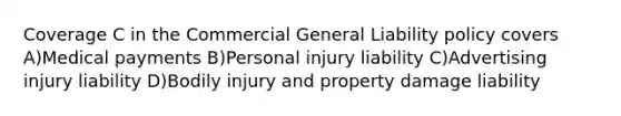 Coverage C in the Commercial General Liability policy covers A)Medical payments B)Personal injury liability C)Advertising injury liability D)Bodily injury and property damage liability