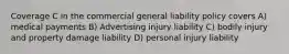 Coverage C in the commercial general liability policy covers A) medical payments B) Advertising injury liability C) bodily injury and property damage liability D) personal injury liability