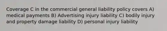 Coverage C in the commercial general liability policy covers A) medical payments B) Advertising injury liability C) bodily injury and property damage liability D) personal injury liability