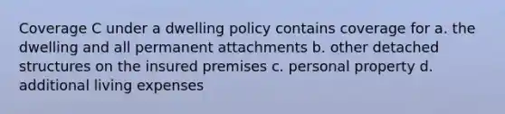 Coverage C under a dwelling policy contains coverage for a. the dwelling and all permanent attachments b. other detached structures on the insured premises c. personal property d. additional living expenses