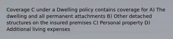 Coverage C under a Dwelling policy contains coverage for A) The dwelling and all permanent attachments B) Other detached structures on the insured premises C) Personal property D) Additional living expenses