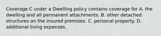 Coverage C under a Dwelling policy contains coverage for A. the dwelling and all permanent attachments. B. other detached structures on the insured premises. C. personal property. D. additional living expenses.