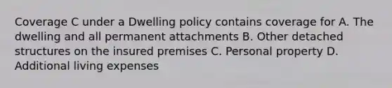 Coverage C under a Dwelling policy contains coverage for A. The dwelling and all permanent attachments B. Other detached structures on the insured premises C. Personal property D. Additional living expenses