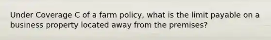 Under Coverage C of a farm policy, what is the limit payable on a business property located away from the premises?