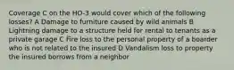 Coverage C on the HO-3 would cover which of the following losses? A Damage to furniture caused by wild animals B Lightning damage to a structure held for rental to tenants as a private garage C Fire loss to the personal property of a boarder who is not related to the insured D Vandalism loss to property the insured borrows from a neighbor