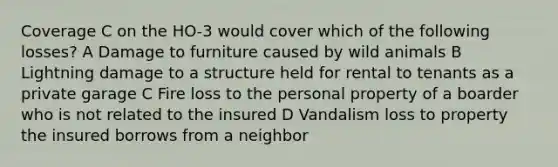 Coverage C on the HO-3 would cover which of the following losses? A Damage to furniture caused by wild animals B Lightning damage to a structure held for rental to tenants as a private garage C Fire loss to the personal property of a boarder who is not related to the insured D Vandalism loss to property the insured borrows from a neighbor