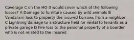 Coverage C on the HO-3 would cover which of the following losses? A Damage to furniture caused by wild animals B Vandalism loss to property the insured borrows from a neighbor C Lightning damage to a structure held for rental to tenants as a private garage D Fire loss to the personal property of a boarder who is not related to the insured