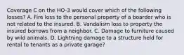 Coverage C on the HO-3 would cover which of the following losses? A. Fire loss to the personal property of a boarder who is not related to the insured. B. Vandalism loss to property the insured borrows from a neighbor. C. Damage to furniture caused by wild animals. D. Lightning damage to a structure held for rental to tenants as a private garage?