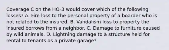 Coverage C on the HO-3 would cover which of the following losses? A. Fire loss to the personal property of a boarder who is not related to the insured. B. Vandalism loss to property the insured borrows from a neighbor. C. Damage to furniture caused by wild animals. D. Lightning damage to a structure held for rental to tenants as a private garage?