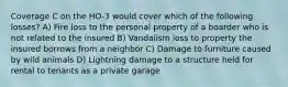 Coverage C on the HO-3 would cover which of the following losses? A) Fire loss to the personal property of a boarder who is not related to the insured B) Vandalism loss to property the insured borrows from a neighbor C) Damage to furniture caused by wild animals D) Lightning damage to a structure held for rental to tenants as a private garage