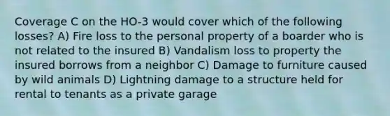 Coverage C on the HO-3 would cover which of the following losses? A) Fire loss to the personal property of a boarder who is not related to the insured B) Vandalism loss to property the insured borrows from a neighbor C) Damage to furniture caused by wild animals D) Lightning damage to a structure held for rental to tenants as a private garage