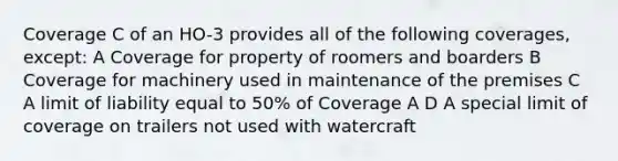 Coverage C of an HO-3 provides all of the following coverages, except: A Coverage for property of roomers and boarders B Coverage for machinery used in maintenance of the premises C A limit of liability equal to 50% of Coverage A D A special limit of coverage on trailers not used with watercraft